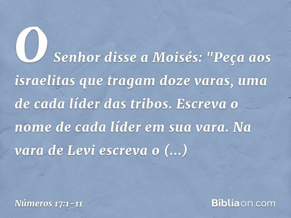 O Senhor disse a Moisés: "Peça aos israelitas que tragam doze varas, uma de cada líder das tribos. Escreva o nome de cada líder em sua vara. Na vara de Levi esc