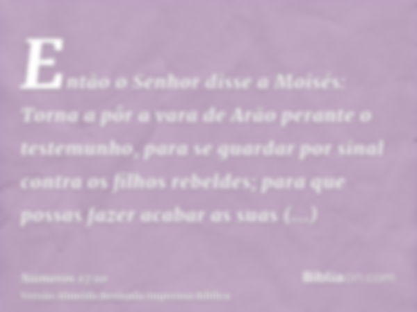 Então o Senhor disse a Moisés: Torna a pôr a vara de Arão perante o testemunho, para se guardar por sinal contra os filhos rebeldes; para que possas fazer acaba