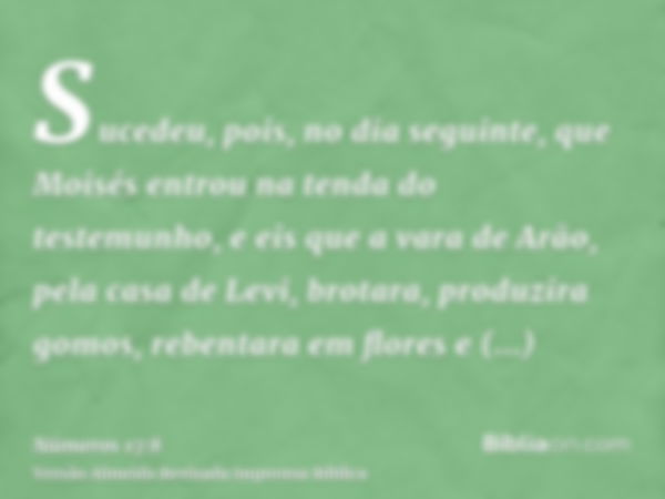 Sucedeu, pois, no dia seguinte, que Moisés entrou na tenda do testemunho, e eis que a vara de Arão, pela casa de Levi, brotara, produzira gomos, rebentara em fl