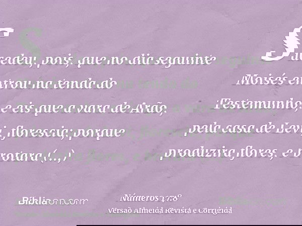 Sucedeu, pois, que no dia seguinte Moisés entrou na tenda do Testemunho, e eis que a vara de Arão, pela casa de Levi, florescia; porque produzira flores, e brot