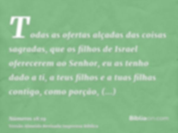 Todas as ofertas alçadas das coisas sagradas, que os filhos de Israel oferecerem ao Senhor, eu as tenho dado a ti, a teus filhos e a tuas filhas contigo, como p