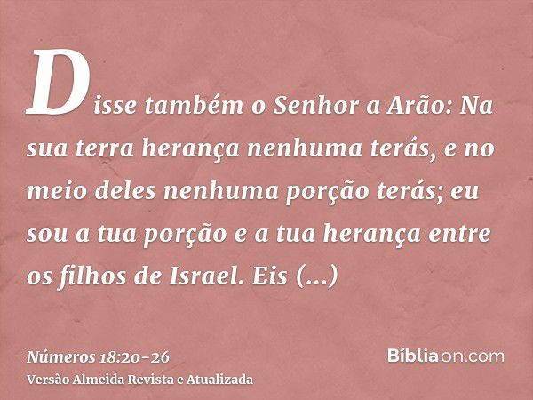 Disse também o Senhor a Arão: Na sua terra herança nenhuma terás, e no meio deles nenhuma porção terás; eu sou a tua porção e a tua herança entre os filhos de I