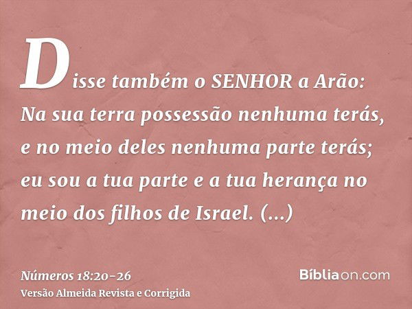 Disse também o SENHOR a Arão: Na sua terra possessão nenhuma terás, e no meio deles nenhuma parte terás; eu sou a tua parte e a tua herança no meio dos filhos d