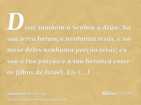 Disse também o Senhor a Arão: Na sua terra herança nenhuma terás, e no meio deles nenhuma porção terás; eu sou a tua porção e a tua herança entre os filhos de I