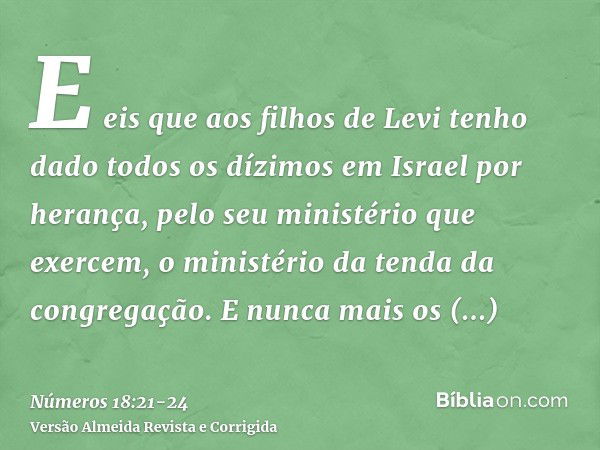 E eis que aos filhos de Levi tenho dado todos os dízimos em Israel por herança, pelo seu ministério que exercem, o ministério da tenda da congregação.E nunca ma