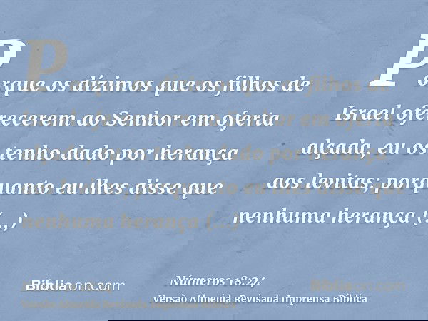 Porque os dízimos que os filhos de Israel oferecerem ao Senhor em oferta alçada, eu os tenho dado por herança aos levitas; porquanto eu lhes disse que nenhuma h