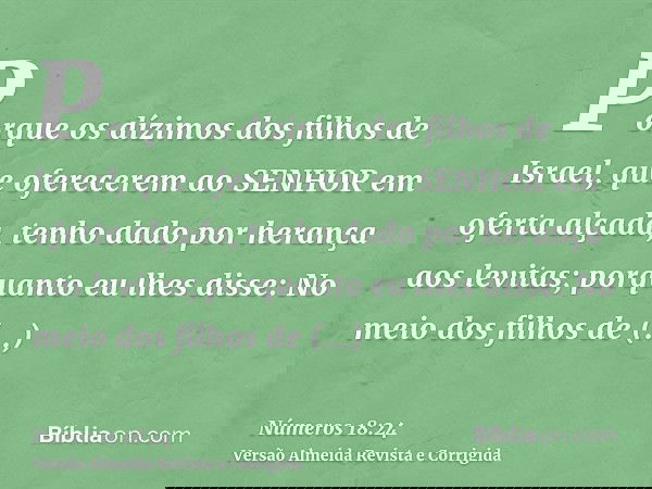 Porque os dízimos dos filhos de Israel, que oferecerem ao SENHOR em oferta alçada, tenho dado por herança aos levitas; porquanto eu lhes disse: No meio dos filh
