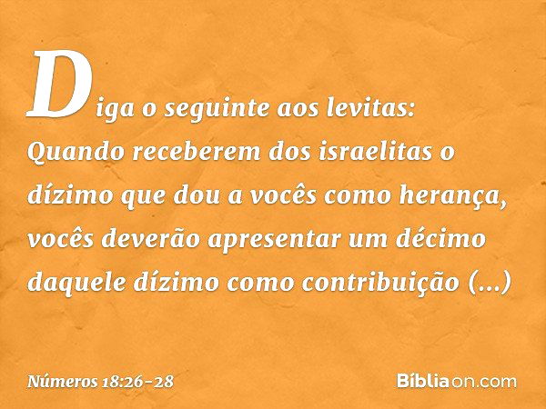 "Diga o seguinte aos levitas: Quando receberem dos israelitas o dízimo que dou a vocês como herança, vocês deverão apresentar um décimo daquele dízimo como cont