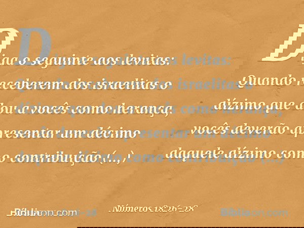 "Diga o seguinte aos levitas: Quando receberem dos israelitas o dízimo que dou a vocês como herança, vocês deverão apresentar um décimo daquele dízimo como cont