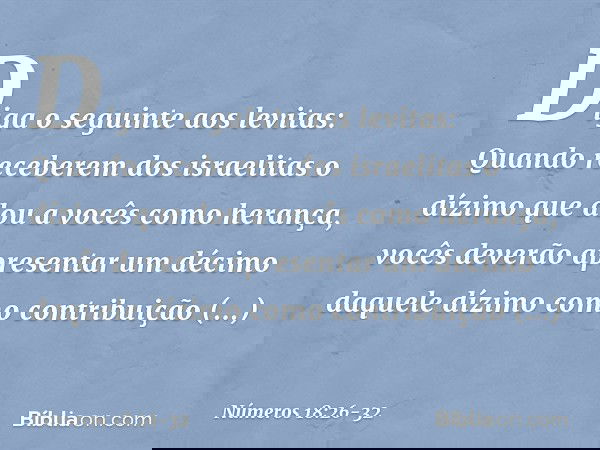 "Diga o seguinte aos levitas: Quando receberem dos israelitas o dízimo que dou a vocês como herança, vocês deverão apresentar um décimo daquele dízimo como cont