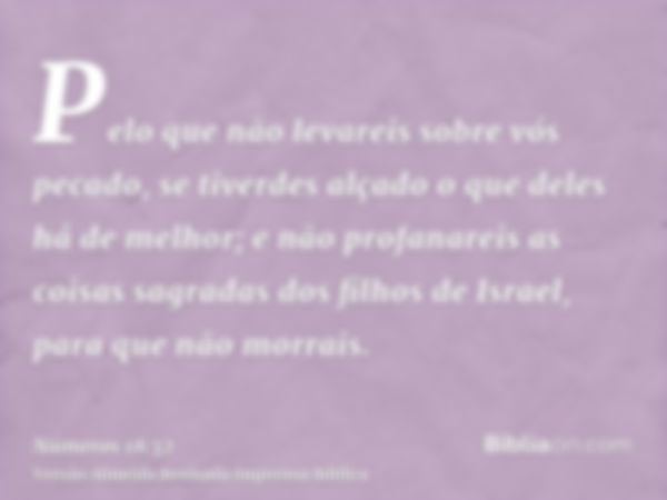 Pelo que não levareis sobre vós pecado, se tiverdes alçado o que deles há de melhor; e não profanareis as coisas sagradas dos filhos de Israel, para que não mor