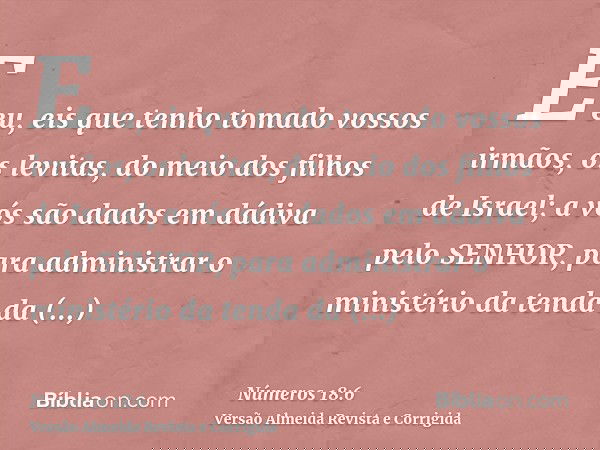 E eu, eis que tenho tomado vossos irmãos, os levitas, do meio dos filhos de Israel; a vós são dados em dádiva pelo SENHOR, para administrar o ministério da tend