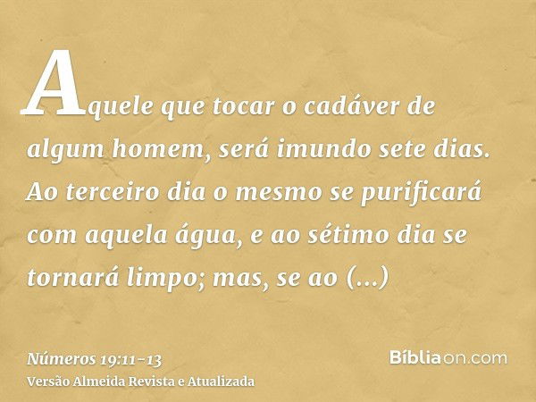 Aquele que tocar o cadáver de algum homem, será imundo sete dias.Ao terceiro dia o mesmo se purificará com aquela água, e ao sétimo dia se tornará limpo; mas, s