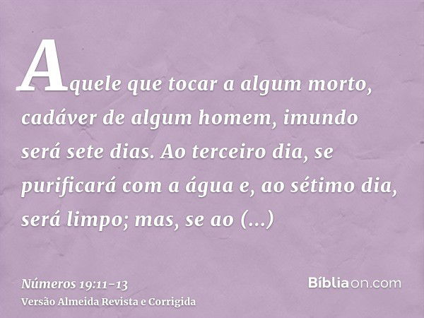 Aquele que tocar a algum morto, cadáver de algum homem, imundo será sete dias.Ao terceiro dia, se purificará com a água e, ao sétimo dia, será limpo; mas, se ao