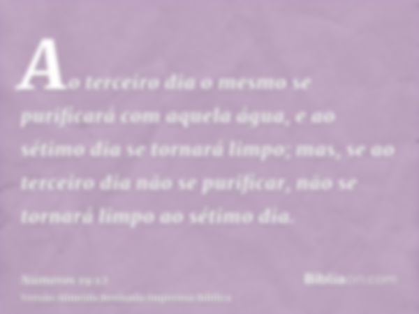 Ao terceiro dia o mesmo se purificará com aquela água, e ao sétimo dia se tornará limpo; mas, se ao terceiro dia não se purificar, não se tornará limpo ao sétim