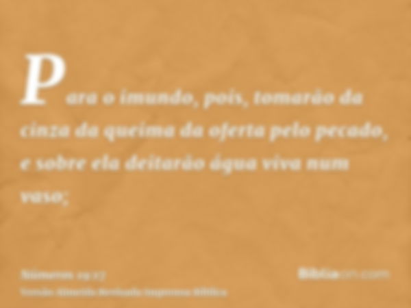 Para o imundo, pois, tomarão da cinza da queima da oferta pelo pecado, e sobre ela deitarão água viva num vaso;