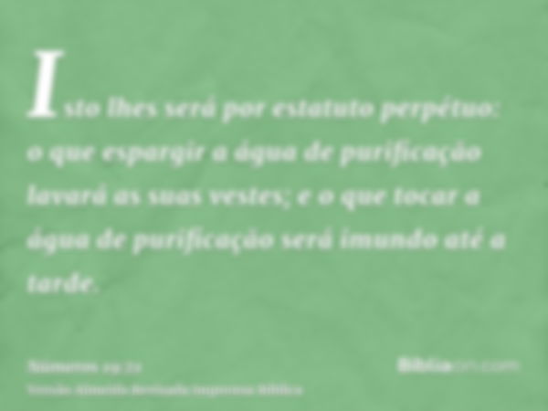 Isto lhes será por estatuto perpétuo: o que espargir a água de purificação lavará as suas vestes; e o que tocar a água de purificação será imundo até a tarde.