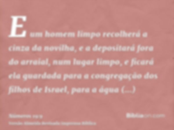 E um homem limpo recolherá a cinza da novilha, e a depositará fora do arraial, num lugar limpo, e ficará ela guardada para a congregação dos filhos de Israel, p