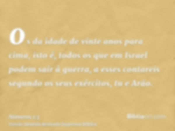 os da idade de vinte anos para cima, isto é, todos os que em Israel podem sair à guerra, a esses contareis segundo os seus exércitos, tu e Arão.