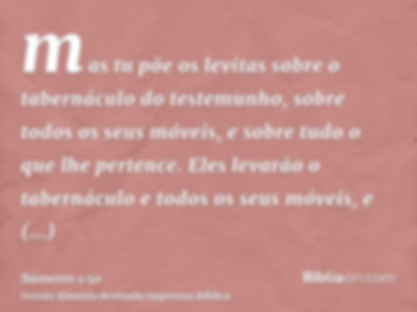 mas tu põe os levitas sobre o tabernáculo do testemunho, sobre todos os seus móveis, e sobre tudo o que lhe pertence. Eles levarão o tabernáculo e todos os seus