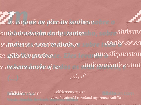 mas tu põe os levitas sobre o tabernáculo do testemunho, sobre todos os seus móveis, e sobre tudo o que lhe pertence. Eles levarão o tabernáculo e todos os seus