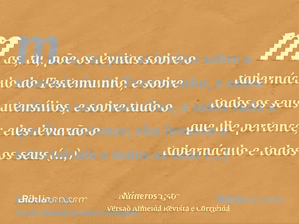 mas, tu, põe os levitas sobre o tabernáculo do Testemunho, e sobre todos os seus utensílios, e sobre tudo o que lhe pertence; eles levarão o tabernáculo e todos