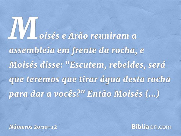 Moisés e Arão reuniram a assembleia em frente da rocha, e Moisés disse: "Escutem, rebeldes, será que teremos que tirar água desta rocha para dar a vocês?" Então