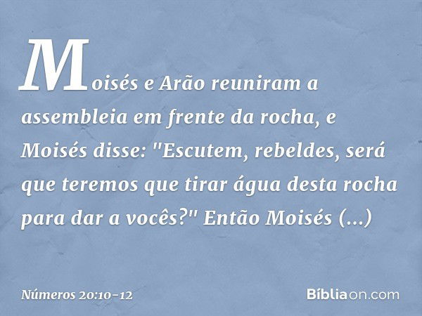 Moisés e Arão reuniram a assembleia em frente da rocha, e Moisés disse: "Escutem, rebeldes, será que teremos que tirar água desta rocha para dar a vocês?" Então