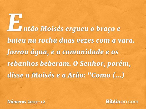 Então Moisés ergueu o braço e bateu na rocha duas vezes com a vara. Jorrou água, e a comunidade e os rebanhos beberam. O Senhor, porém, disse a Moisés e a Arão: