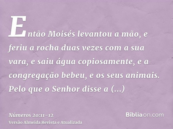 Então Moisés levantou a mão, e feriu a rocha duas vezes com a sua vara, e saiu água copiosamente, e a congregação bebeu, e os seus animais.Pelo que o Senhor dis