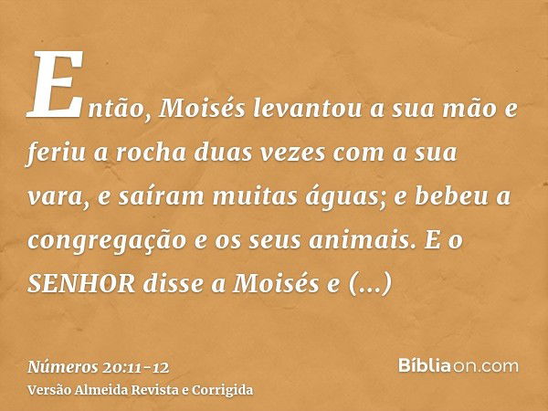 Então, Moisés levantou a sua mão e feriu a rocha duas vezes com a sua vara, e saíram muitas águas; e bebeu a congregação e os seus animais.E o SENHOR disse a Mo