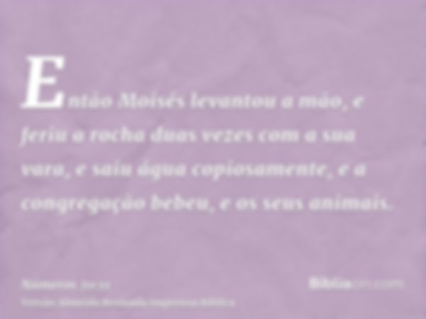 Então Moisés levantou a mão, e feriu a rocha duas vezes com a sua vara, e saiu água copiosamente, e a congregação bebeu, e os seus animais.