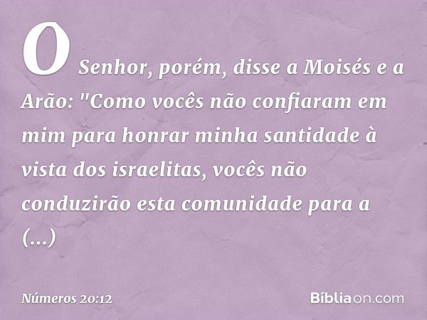 O Senhor, porém, disse a Moisés e a Arão: "Como vocês não confiaram em mim para honrar minha santidade à vista dos israelitas, vocês não conduzirão esta comunid