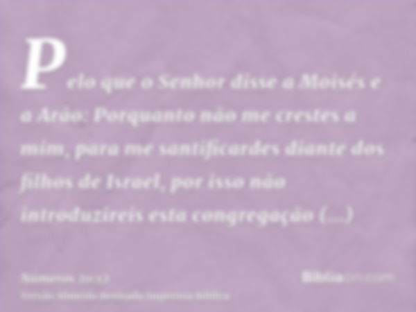 Pelo que o Senhor disse a Moisés e a Arão: Porquanto não me crestes a mim, para me santificardes diante dos filhos de Israel, por isso não introduzireis esta co