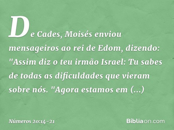 De Cades, Moisés enviou mensageiros ao rei de Edom, dizendo:
"Assim diz o teu irmão Israel: Tu sabes de todas as dificuldades que vieram sobre nós.
"Agora estam