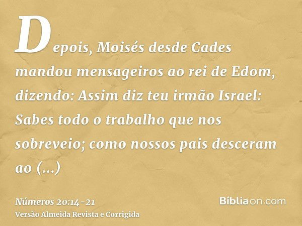 Depois, Moisés desde Cades mandou mensageiros ao rei de Edom, dizendo: Assim diz teu irmão Israel: Sabes todo o trabalho que nos sobreveio;como nossos pais desc