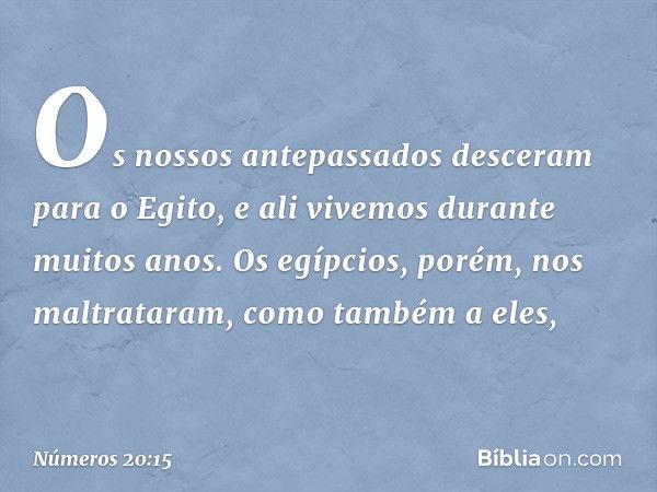 Os nossos antepassados desceram para o Egito, e ali vivemos durante muitos anos. Os egípcios, porém, nos maltrataram, como também a eles, -- Números 20:15