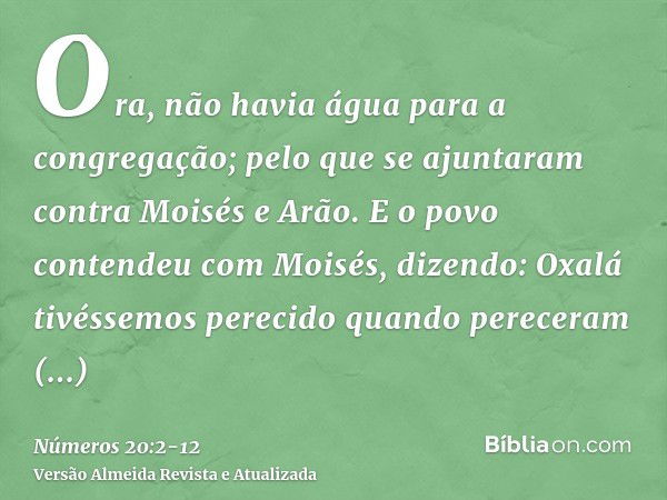 Ora, não havia água para a congregação; pelo que se ajuntaram contra Moisés e Arão.E o povo contendeu com Moisés, dizendo: Oxalá tivéssemos perecido quando pere