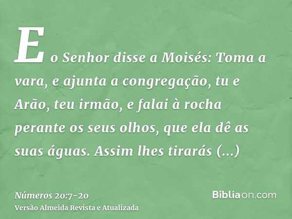 E o Senhor disse a Moisés:Toma a vara, e ajunta a congregação, tu e Arão, teu irmão, e falai à rocha perante os seus olhos, que ela dê as suas águas. Assim lhes