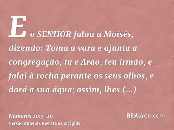 E o SENHOR falou a Moisés, dizendo:Toma a vara e ajunta a congregação, tu e Arão, teu irmão, e falai à rocha perante os seus olhos, e dará a sua água; assim, lh