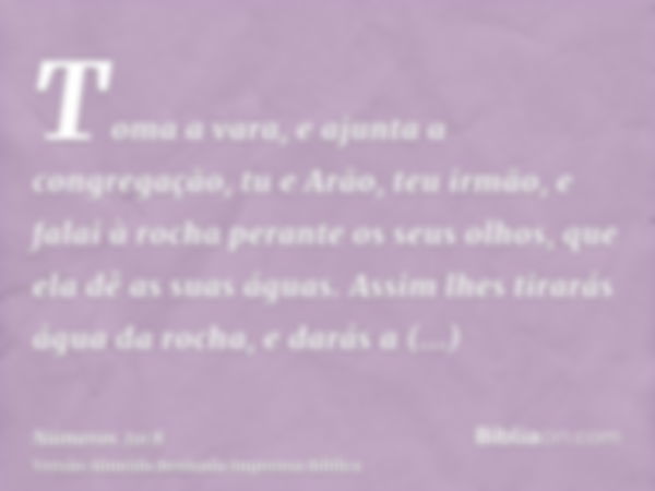 Toma a vara, e ajunta a congregação, tu e Arão, teu irmão, e falai à rocha perante os seus olhos, que ela dê as suas águas. Assim lhes tirarás água da rocha, e 