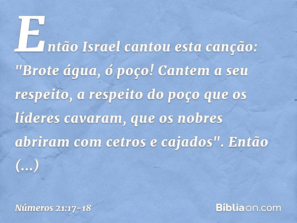 Então Israel cantou esta canção:
"Brote água, ó poço!
Cantem a seu respeito, a respeito do poço
que os líderes cavaram,
que os nobres abriram
com cetros e cajad