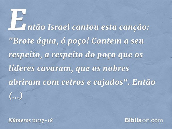 Então Israel cantou esta canção:
"Brote água, ó poço!
Cantem a seu respeito, a respeito do poço
que os líderes cavaram,
que os nobres abriram
com cetros e cajad