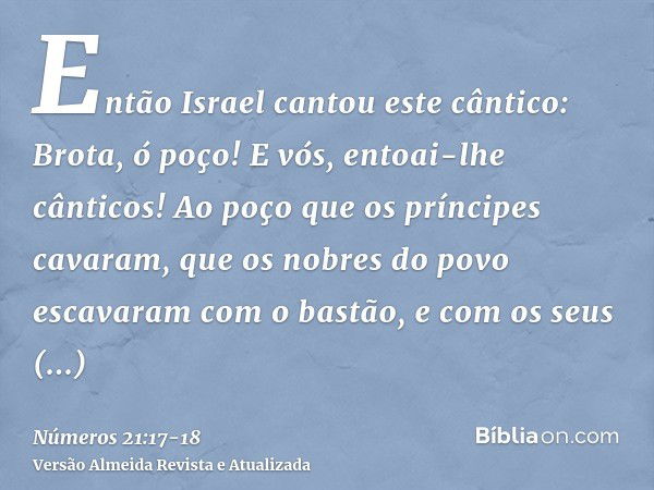 Então Israel cantou este cântico: Brota, ó poço! E vós, entoai-lhe cânticos!Ao poço que os príncipes cavaram, que os nobres do povo escavaram com o bastão, e co