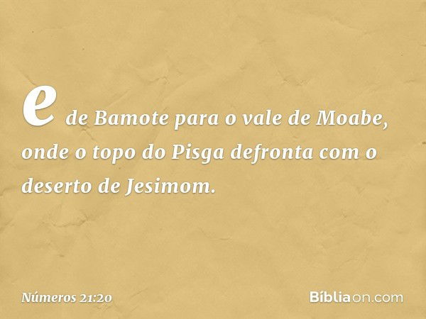 e de Bamote para o vale de Moabe, onde o topo do Pisga defronta com o deserto de Jesimom. -- Números 21:20