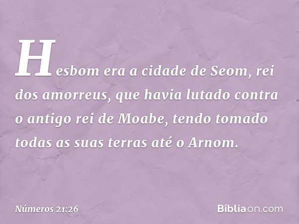 Hesbom era a cidade de Seom, rei dos amorreus, que havia lutado contra o antigo rei de Moabe, tendo tomado todas as suas terras até o Arnom. -- Números 21:26