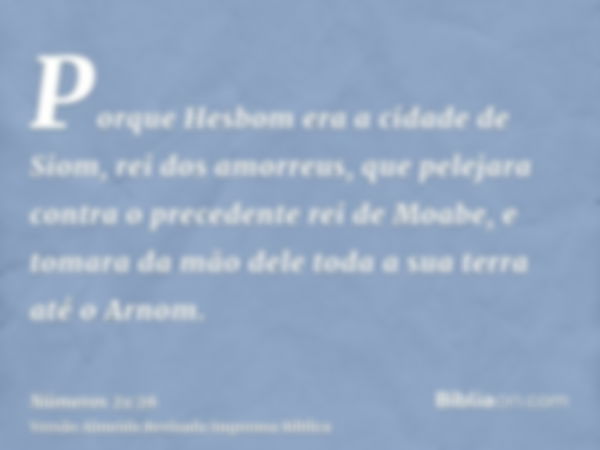 Porque Hesbom era a cidade de Siom, rei dos amorreus, que pelejara contra o precedente rei de Moabe, e tomara da mão dele toda a sua terra até o Arnom.