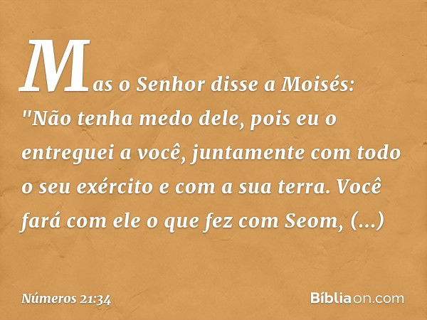 Mas o Senhor disse a Moisés: "Não tenha medo dele, pois eu o entreguei a você, juntamente com todo o seu exército e com a sua terra. Você fará com ele o que fez