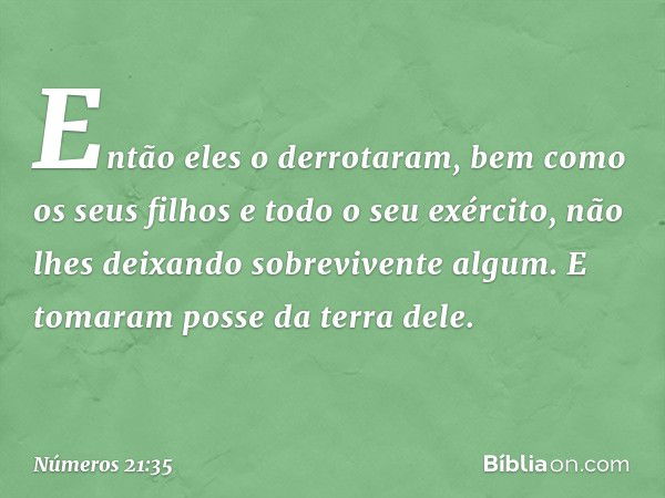 Então eles o derrotaram, bem como os seus filhos e todo o seu exército, não lhes deixando sobrevivente algum. E tomaram posse da terra dele. -- Números 21:35