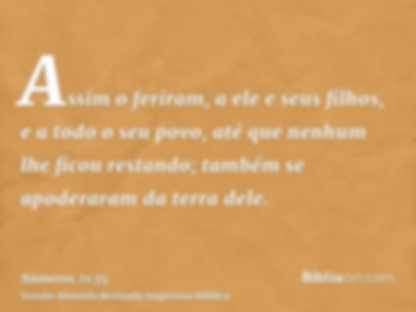 Assim o feriram, a ele e seus filhos, e a todo o seu povo, até que nenhum lhe ficou restando; também se apoderaram da terra dele.